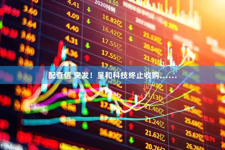 配查信 突发！呈和科技终止收购……