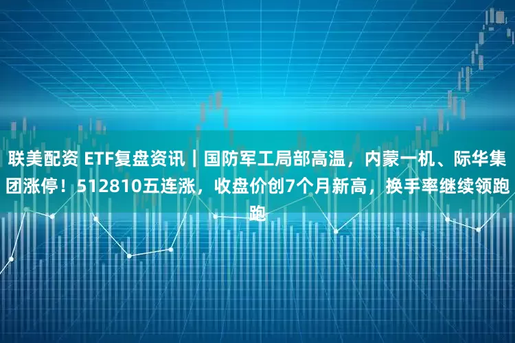 联美配资 ETF复盘资讯｜国防军工局部高温，内蒙一机、际华集团涨停！512810五连涨，收盘价创7个月新高，换手率继续领跑