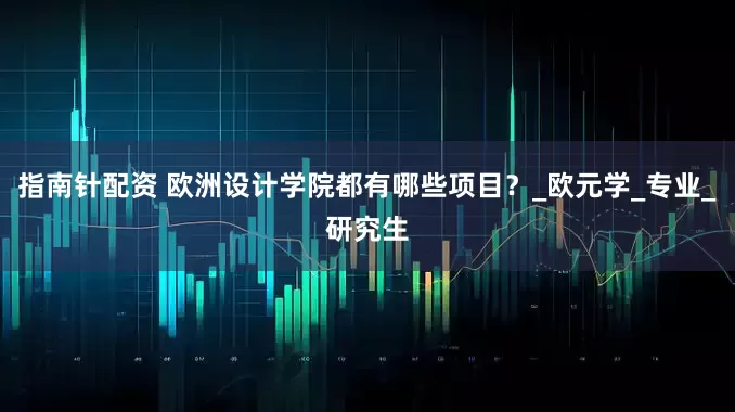 指南针配资 欧洲设计学院都有哪些项目？_欧元学_专业_研究生