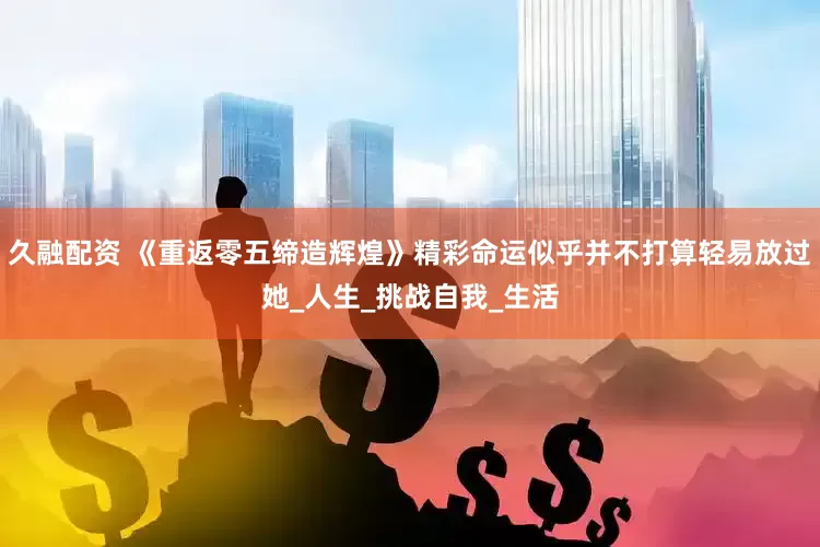 久融配资 《重返零五缔造辉煌》精彩命运似乎并不打算轻易放过她_人生_挑战自我_生活