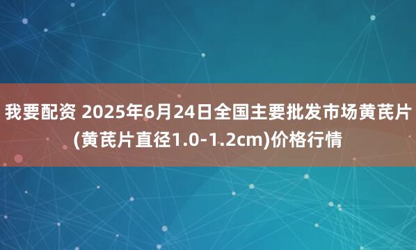 我要配资 2025年6月24日全国主要批发市场黄芪片(黄芪片直径1.0-1.2cm)价格行情