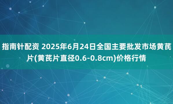 指南针配资 2025年6月24日全国主要批发市场黄芪片(黄芪片直径0.6-0.8cm)价格行情