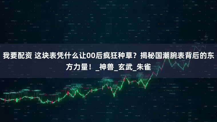 我要配资 这块表凭什么让00后疯狂种草？揭秘国潮腕表背后的东方力量！_神兽_玄武_朱雀