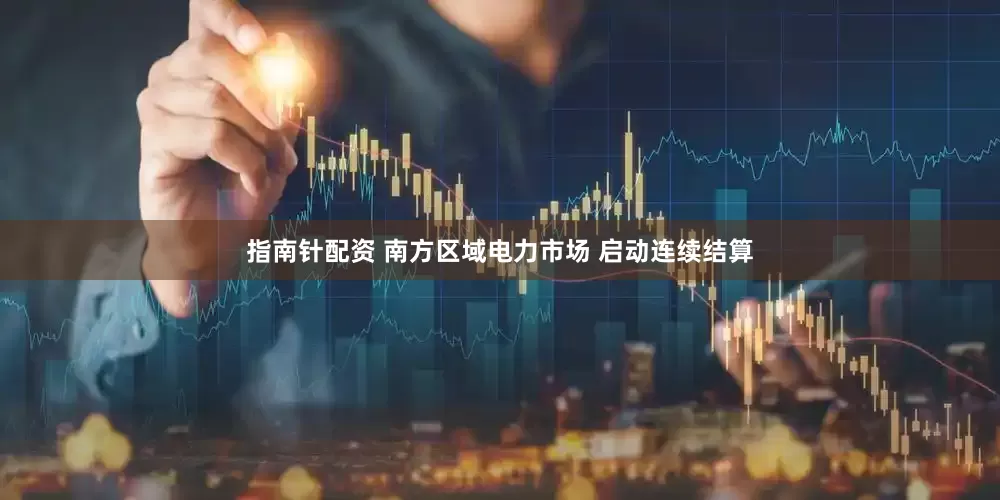 指南针配资 南方区域电力市场 启动连续结算
