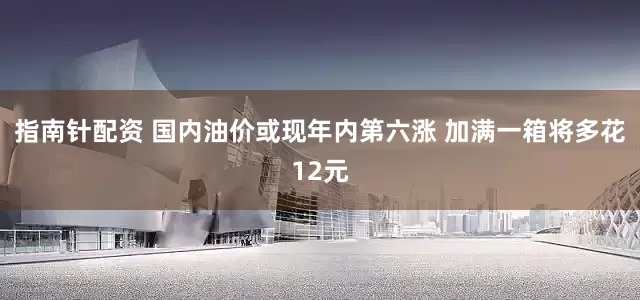指南针配资 国内油价或现年内第六涨 加满一箱将多花12元