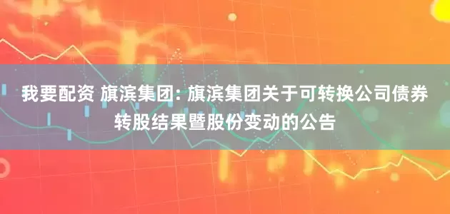 我要配资 旗滨集团: 旗滨集团关于可转换公司债券转股结果暨股份变动的公告