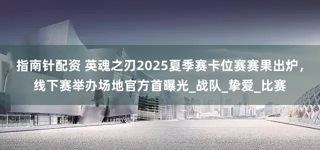 指南针配资 英魂之刃2025夏季赛卡位赛赛果出炉，线下赛举办场地官方首曝光_战队_挚爱_比赛