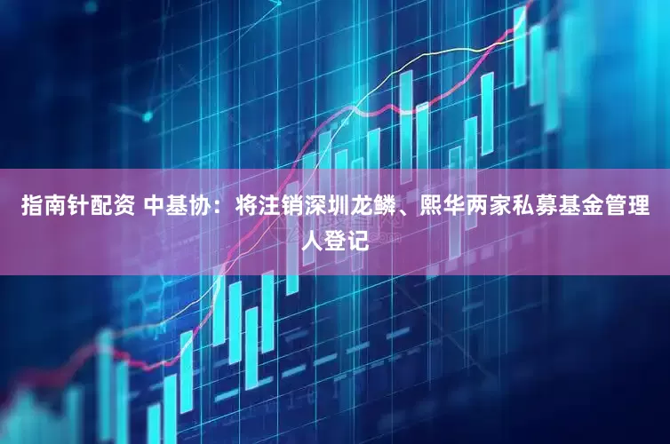 指南针配资 中基协：将注销深圳龙鳞、熙华两家私募基金管理人登记