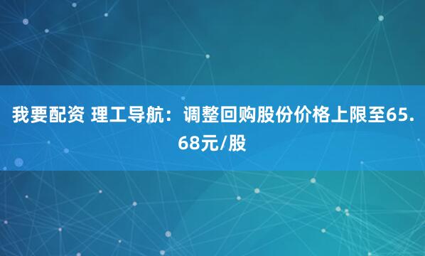 我要配资 理工导航：调整回购股份价格上限至65.68元/股