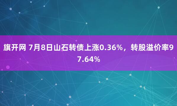 旗开网 7月8日山石转债上涨0.36%，转股溢价率97.64%