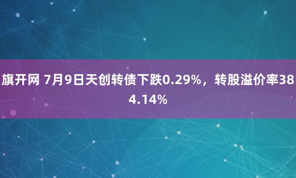 旗开网 7月9日天创转债下跌0.29%，转股溢价率384.14%