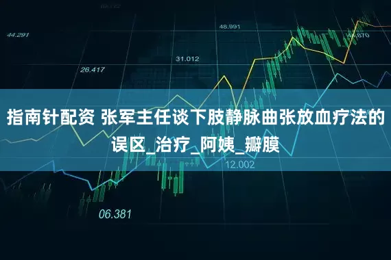 指南针配资 张军主任谈下肢静脉曲张放血疗法的误区_治疗_阿姨_瓣膜