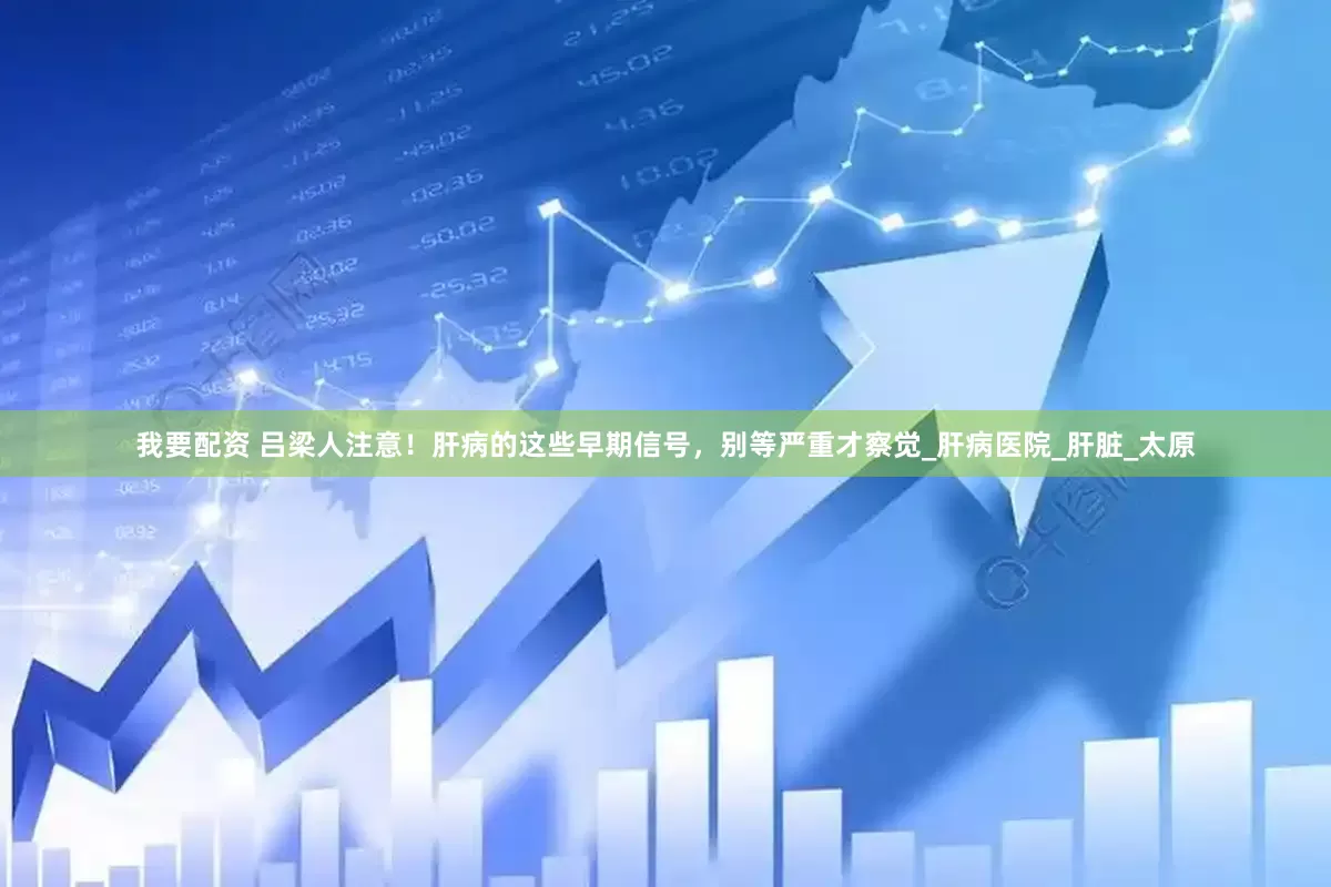 我要配资 吕梁人注意！肝病的这些早期信号，别等严重才察觉_肝病医院_肝脏_太原