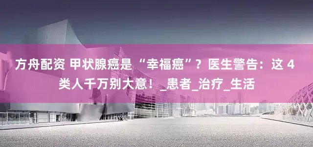 方舟配资 甲状腺癌是 “幸福癌”？医生警告：这 4 类人千万别大意！_患者_治疗_生活