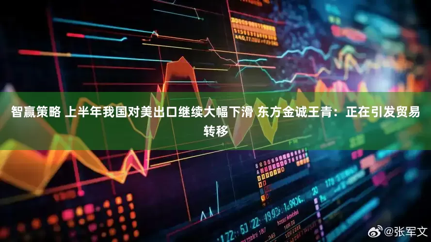 智赢策略 上半年我国对美出口继续大幅下滑 东方金诚王青：正在引发贸易转移
