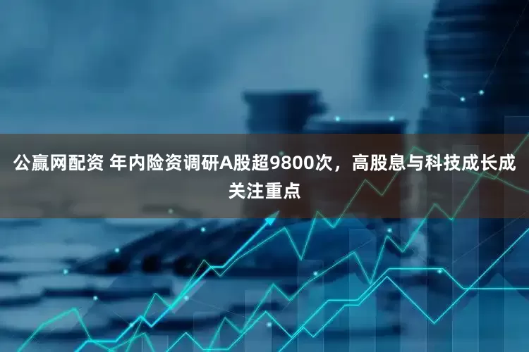 公赢网配资 年内险资调研A股超9800次，高股息与科技成长成关注重点