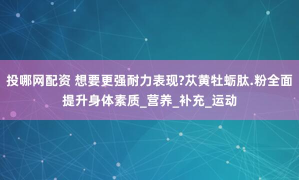 投哪网配资 想要更强耐力表现?苁黄牡蛎肽.粉全面提升身体素质_营养_补充_运动