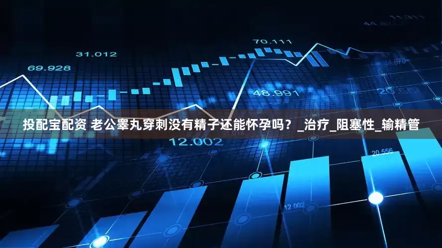 投配宝配资 老公睾丸穿刺没有精子还能怀孕吗？_治疗_阻塞性_输精管