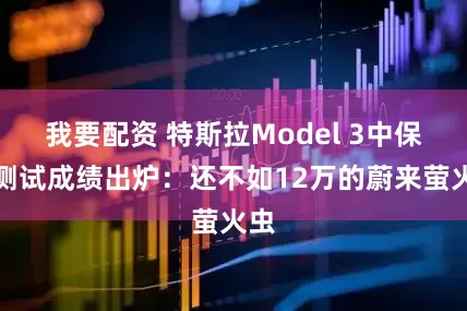 我要配资 特斯拉Model 3中保研测试成绩出炉：还不如12万的蔚来萤火虫