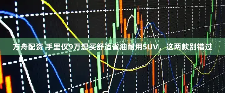 方舟配资 手里仅9万想买舒适省油耐用SUV，这两款别错过