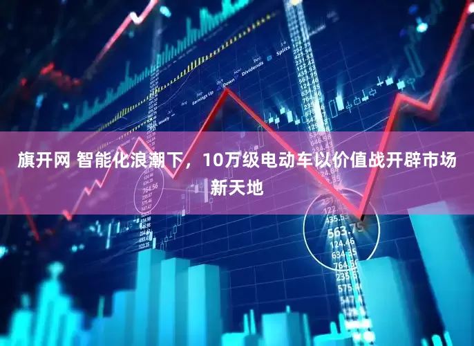 旗开网 智能化浪潮下，10万级电动车以价值战开辟市场新天地
