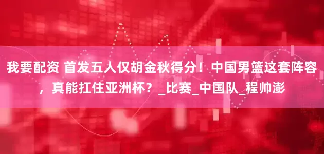 我要配资 首发五人仅胡金秋得分！中国男篮这套阵容，真能扛住亚洲杯？_比赛_中国队_程帅澎