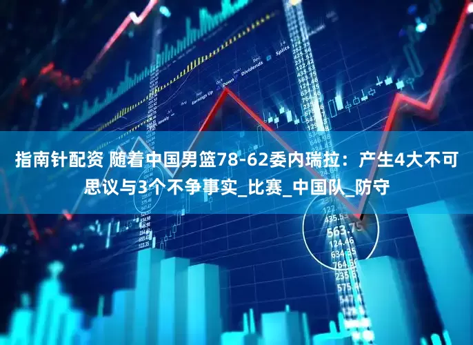 指南针配资 随着中国男篮78-62委内瑞拉：产生4大不可思议与3个不争事实_比赛_中国队_防守