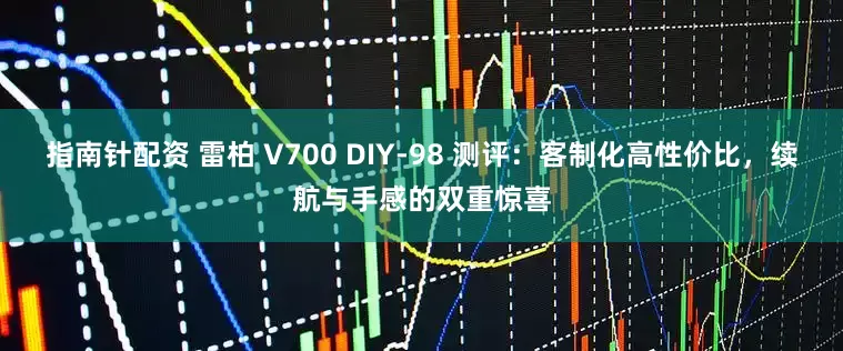 指南针配资 雷柏 V700 DIY-98 测评：客制化高性价比，续航与手感的双重惊喜