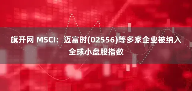 旗开网 MSCI：迈富时(02556)等多家企业被纳入全球小盘股指数