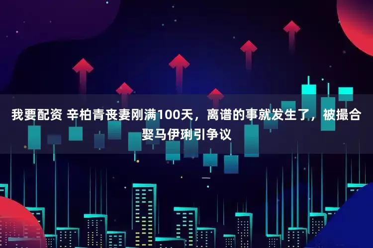 我要配资 辛柏青丧妻刚满100天，离谱的事就发生了，被撮合娶马伊琍引争议