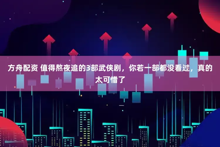 方舟配资 值得熬夜追的3部武侠剧，你若一部都没看过，真的太可惜了